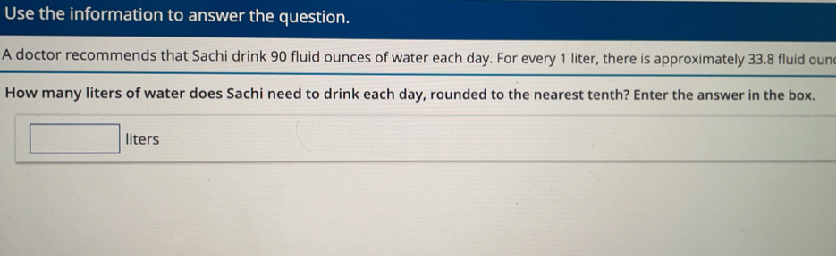 Use the information to answer the question.
A doctor recommends that Sachi drink 90 fluid ounces of water each day. For every 1 liter, there is approximately 33.8 fluid oun
How many liters of water does Sachi need to drink each day, rounded to the nearest tenth? Enter the answer in the box.
liters