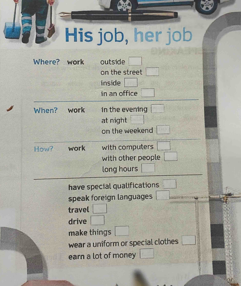 His job, her job 
Where? work outside □ 
on the street □ 
inside □ 
in an office □ 
When? work in the evening □ 
at night □ 
on the weekend □ 
How? work with computers □°
with other people □ 
long hours □ 
have special qualifications □°
speak foreign languages □ 
travel □ 
drive □ 
make things □ 
wear a uniform or special clothes □ 
earn a lot of money □