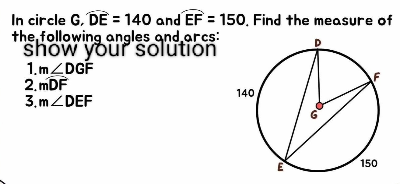 In circle G, widehat DE=140 and widehat EF=150. Find the measure of 
the following angles and arcs: 
show your solution 
1. m∠ DGF
2. mwidehat DF
3. m∠ DEF