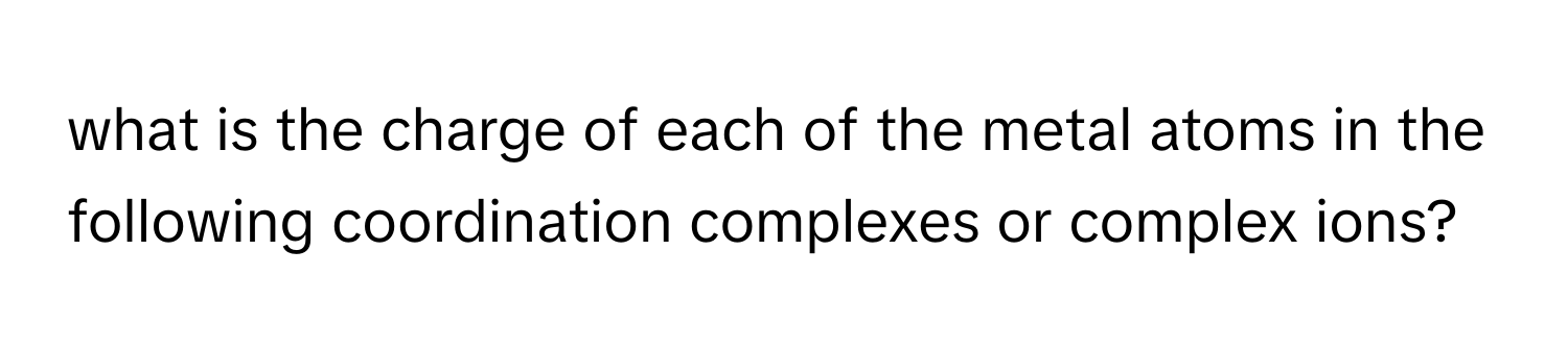 what is the charge of each of the metal atoms in the following coordination complexes or complex ions?