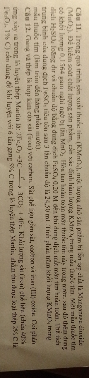 Trong quá trình sản xuất thuốc tím (KMnO₄), một lượng nhỏ sản phầm bị lẫn tạp chất là Manganese dioxide
(MnO_2) 0. Để kiểm soát chất lượng sản phẩm, cần xác định hàm lượng KMnO₄ trong mẫu thuốc tím. Một mẫu thuốc tím 
có khối lượng 0, 1564 gam nghi ngờ bị lẫn MnO_2. Hòa tan hoàn toàn mẫu thuốc tím này trong nước, sau đó thêm dung 
djch H_2SO_4 4 loàng dư và chuẩn độ bằng dung dịch FeSO₄ 0,20 M đến khi dung dịch mất màu tím hoàn toàn. Thể tích 
trung bình của dung dịch Fe SO_4 tiêu tổn sau 3 lần chuẩn độ là 24,50 mL.Tính phần trăm khối lượng KMnO4 trong 
mẫu thuốc tím (làm tròn đến hàng phần mười). 
Câu 12. Gang và thép là hợp kim của sắt (iron) với carbon. Sắt phế liệu gồm sắt, cacbon và iron (III) oxide. Coi phản 
ứng xảy ra trong lò luyện thép Martin là: 2Fe_2O_3+3Cxrightarrow t°3CO_2+4Fe :. Khối lượng sắt (iron) phế liệu (chứa 40%
Fe_2O_3, 1% C C) cần dùng để khi luyện với 6 tấn gang 5% C trong lò luyện thép Martin, nhằm thu được loại thép 2% C là