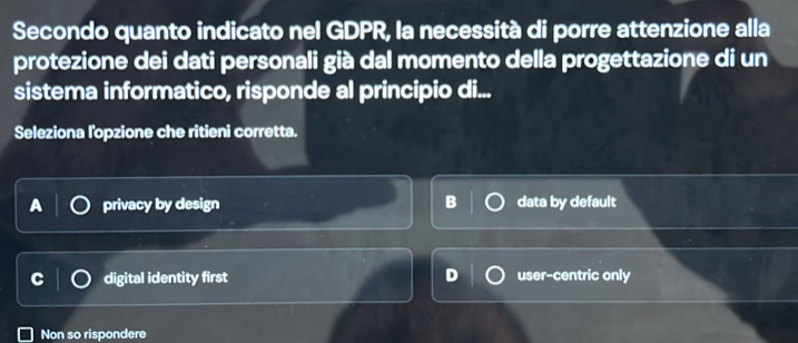 Secondo quanto indicato nel GDPR, la necessità di porre attenzione alla
protezione dei dati personali già dal momento della progettazione di un
sistema informatico, risponde al principio di...
Seleziona lopzione che ritieni corretta.
A privacy by design B data by default
digital identity first user-centric only
Non so rispondere