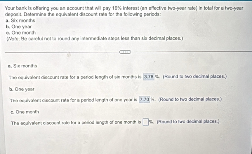 Your bank is offering you an account that will pay 16% interest (an effective two-year rate) in total for a two-year
deposit. Determine the equivalent discount rate for the following periods:
a. Six months
b. One year
c. One month
(Note: Be careful not to round any intermediate steps less than six decimal places.)
a. Six months
The equivalent discount rate for a period length of six months is 3.78 %. (Round to two decimal places.)
b. One year
The equivalent discount rate for a period length of one year is 7.70 %. (Round to two decimal places.)
c. One month
The equivalent discount rate for a period length of one month is □ %. (Round to two decimal places.)