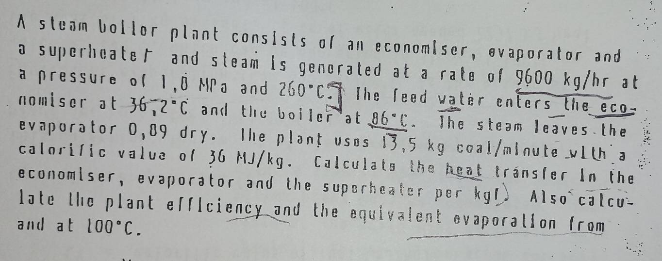 A steam bollor plant consists of an economiser, evaporator and 
a superheate and steam is generated at a rate of 9600 kg/hr at 
a pressure of 1,8 MPa and 260°C= The feed water enters the eco 
nomiser at 36,2°C and the boiler at 86°C 。 The steam leaves the 
evaporator 0,89 dry. The plant uses 13,5 kg coal/minute wLt a 
calorific value of 36 MJ/kg. Calculate the heat transfer In the 
economiser, evaporator and the suporheater per kg1) Also calcu- 
late the plant efficiency and the equivalent evaporation from 
and at 100°C.