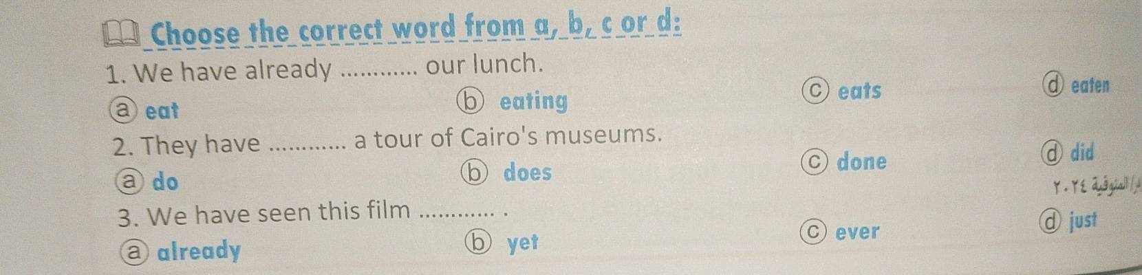 Choose the correct word from a, b, c or d:
1. We have already _. our lunch.
aeat
b eating
C eats d eaten
2. They have _a tour of Cairo's museums.
b does
C done
①did
a do Y. YE dugal/
3. We have seen this film_
C ever
d just
@ already
⑥ yet