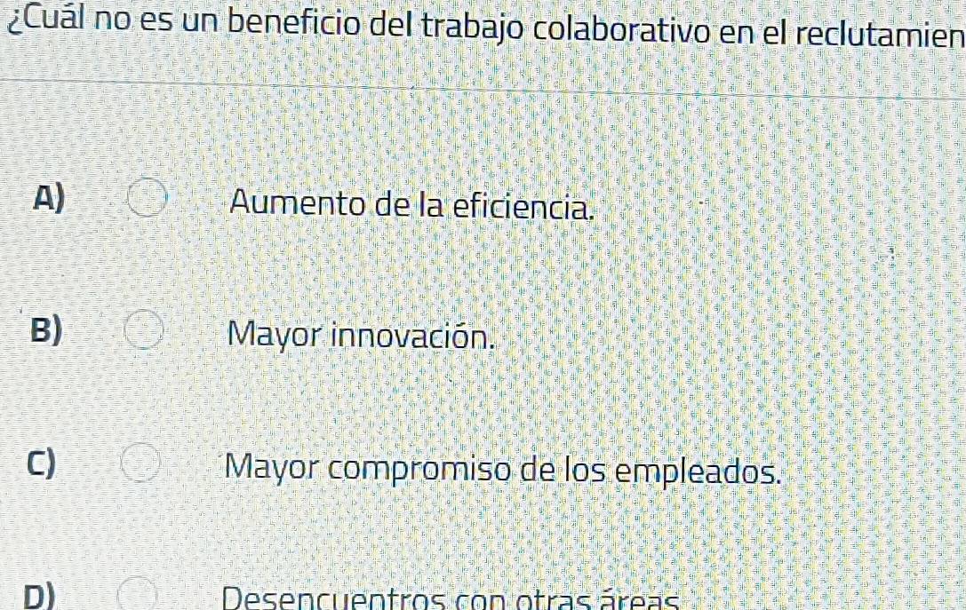 ¿Cuál no es un beneficio del trabajo colaborativo en el reclutamien
A) Aumento de la eficiencia.
B) Mayor innovación.
C) Mayor compromiso de los empleados.
D)
Desencuentros con otras áreas