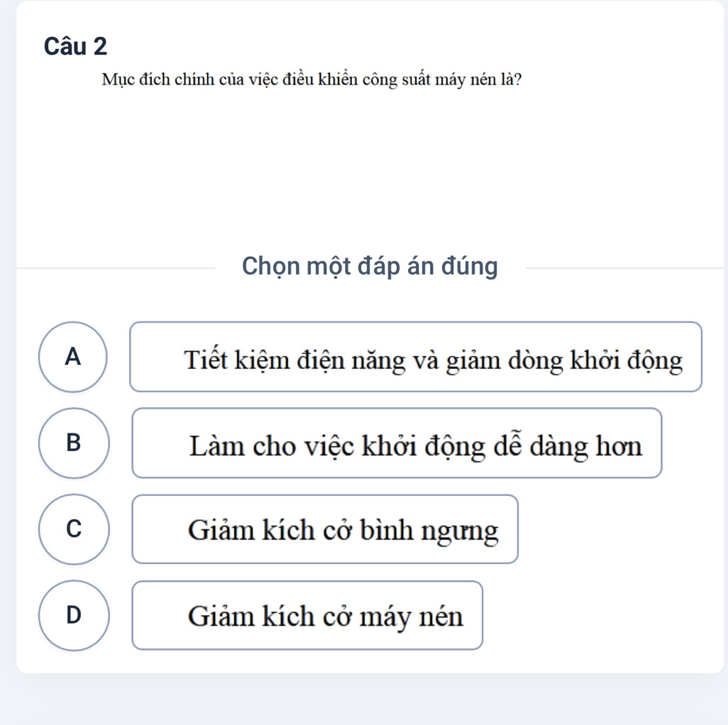 Mục đích chính của việc điều khiển công suất máy nén là?
Chọn một đáp án đúng
A Tiết kiệm điện năng và giảm dòng khởi động
B Làm cho việc khởi động dễ dàng hơn
C Giảm kích cở bình ngưng
D Giảm kích cở máy nén