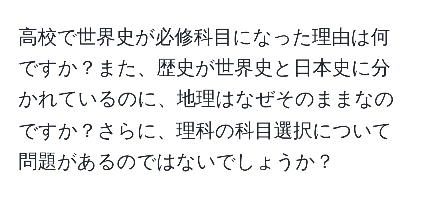 高校で世界史が必修科目になった理由は何ですか？また、歴史が世界史と日本史に分かれているのに、地理はなぜそのままなのですか？さらに、理科の科目選択について問題があるのではないでしょうか？