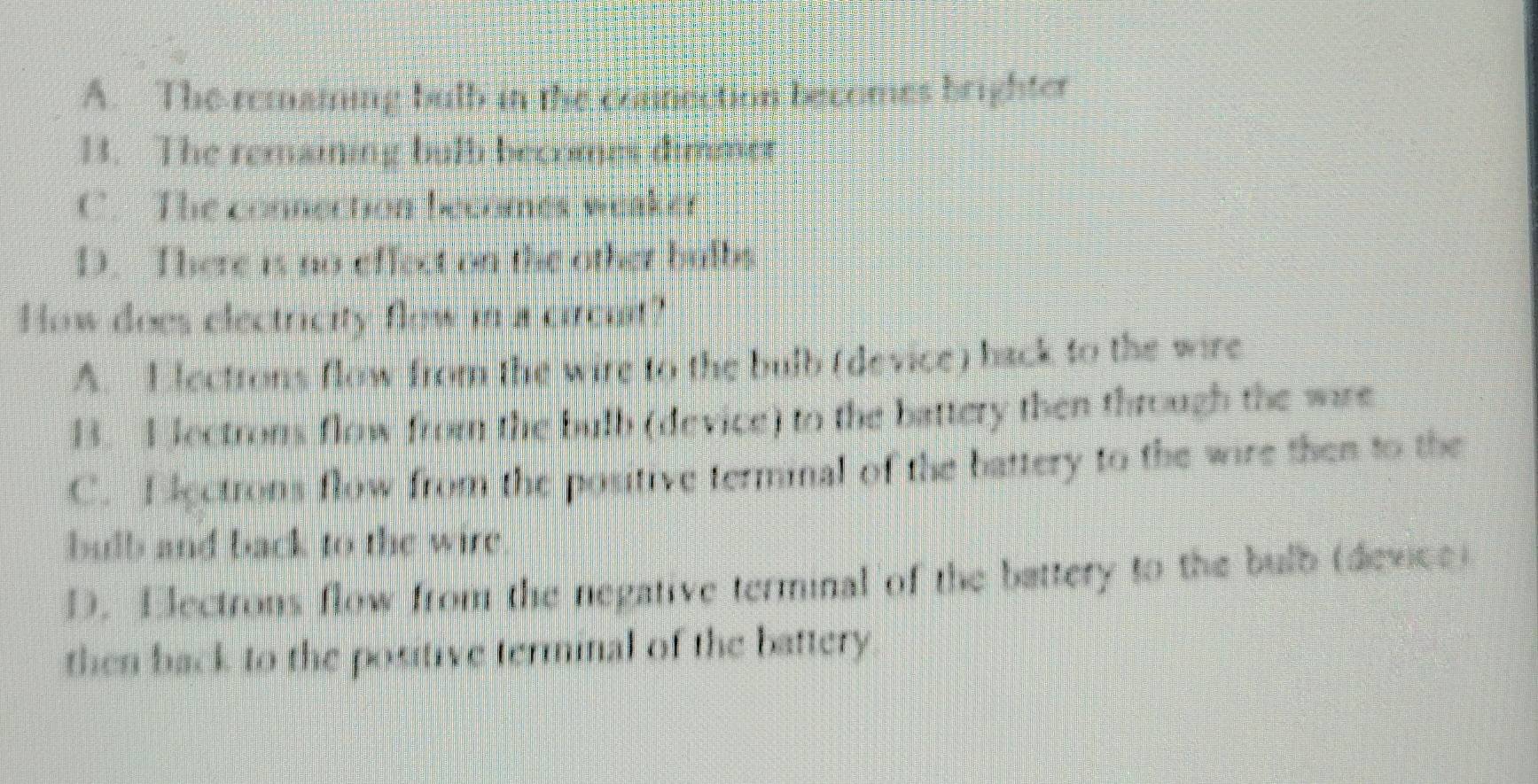 A. The remaming butb in the commsction bscomes brighter
1. The remaining butb becomes dimmer
C. The connection becomes weaker
D. There is no effect on the other hulbs
How does electricity flow in a circuit?
A. Electrons flow from the wire to the bulb (device) back to the wire
B. E lectrons flow from the bulb (device) to the battery then through the wire
C. E lectrons flow from the poutive termnal of the battery to the wire then to the
bulb and back to the wire
D. Electrons flow from the negative terminal of the battery to the bulb (device)
then back to the positive terminal of the battery