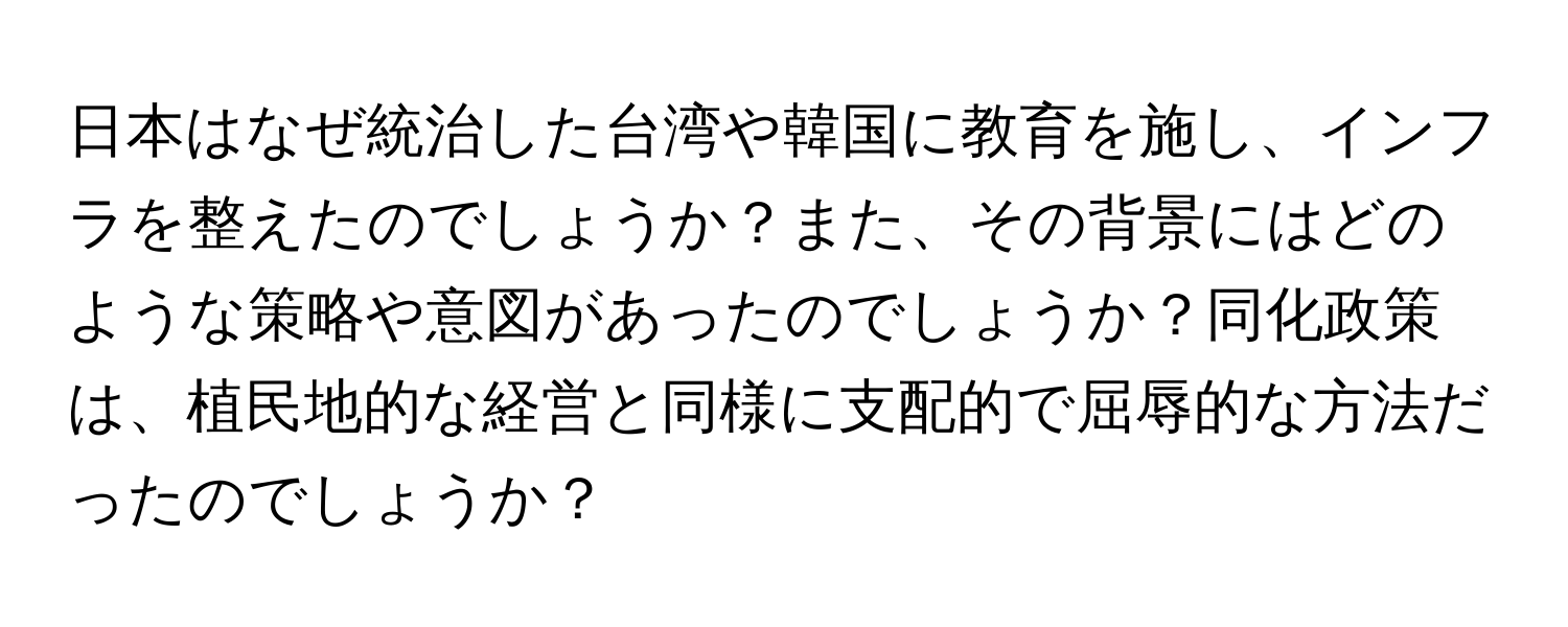 日本はなぜ統治した台湾や韓国に教育を施し、インフラを整えたのでしょうか？また、その背景にはどのような策略や意図があったのでしょうか？同化政策は、植民地的な経営と同様に支配的で屈辱的な方法だったのでしょうか？