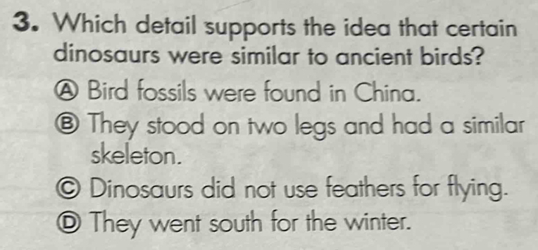 Which detail supports the idea that certain
dinosaurs were similar to ancient birds?
A Bird fossils were found in China.
⑧ They stood on two legs and had a similar
skeleton.
© Dinosaurs did not use feathers for flying.
_ They went south for the winter.