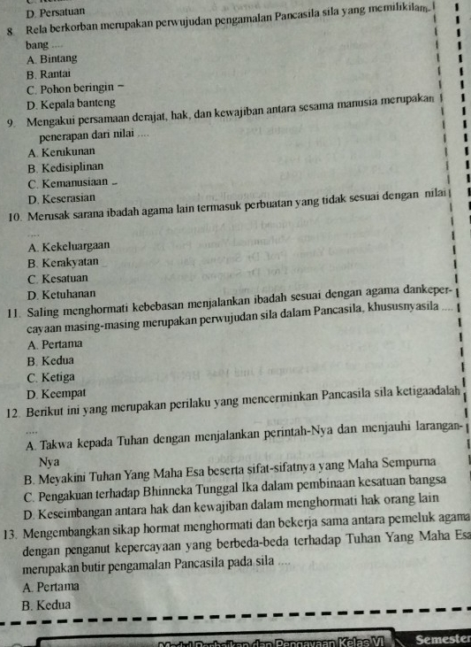 D. Persatuan
8. Rela berkorban merupakan perwujudan pengamalan Pancasila sila yang memilikilam
bang ,,.
A. Bintang
B. Rantai
C. Pohon beringin =
D. Kepala banteng
9. Mengakui persamaan derajat, hak, dan kewajiban antara sesama manusia merupakan
penerapan dari nilai ....
A. Kerukunan
B. Kedisiplinan
C. Kemanusiaan
D. Keserasian
10. Merusak sarana ibadah agama lain termasuk perbuatan yang tidak sesuai dengan nilai
A. Kekeluargaan
B. Kerakyatan
C. Kesatuan
D. Ketuhanan
11. Saling menghormati kebebasan menjalankan ibadah sesuai dengan agama dankeper-
cayaan masing-masing merupakan perwujudan sila dalam Pancasila, khususnyasila
A. Pertama
B. Kedua
C. Ketiga
D. Keempat
12. Berikut ini yang merupakan perilaku yang mencerminkan Pancasila sila ketigaadalah
A. Takwa kepada Tuhan dengan menjalankan perintah-Nya dan menjauhi larangan-
Nya
B. Meyakini Tuhan Yang Maha Esa beserta sifat-sifatnya yang Maha Sempurna
C. Pengakuan terhadap Bhinneka Tunggal Ika dalam pembinaan kesatuan bangsa
D. Keseimbangan antara hak dan kewajiban dalam menghormati hak orang lain
13. Mengembangkan sikap hormat menghormati dan bekerja sama antara pemeluk agama
dengan penganut kepercayaan yang berbeda-beda terhadap Tuhan Yang Maha Esa
merupakan butir pengamalan Pancasila pada sila ...
A. Pertama
B. Kedua
Semester