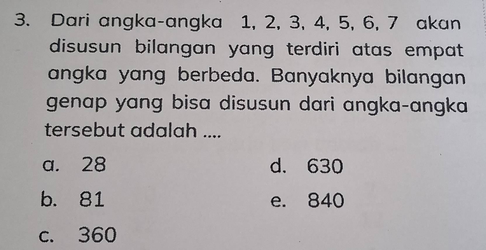 Dari angka-angka 1, 2, 3, 4, 5, 6, 7 akan
disusun bilangan yang terdiri atas empat 
angka yang berbeda. Banyaknya bilangan
genap yang bisa disusun dari angka-angka.
tersebut adalah ....
a. 28 d. 630
b. 81 e. 840
c. 360