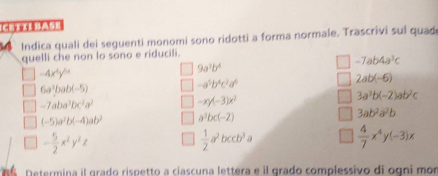 ( 4 ( ) 
Indica quali dei seguenti monomi sono ridotti a forma normale. Trascrivi sul quada 
quelli che non lo sono e riducili.
-7ab4a^3c
-4x^4y^(5x)
9a^3b^4
6a^3bab(-5)
-a^5b^4c^2a^6
2ab(-6)
-7aba^3bc^2a^2
-xy(-3)x^2
3a^3b(-2)ab^2c
3ab^2a^2b
(-5)a^2b(-4)ab^2
a^3bc(-2)
- 5/2 x^2y^2z
 1/2 a^2bccb^3a
 4/7 x^4y(-3)x
n Determina il grado rispetto a cíascuna lettera e il grado complessivo di ogní mon