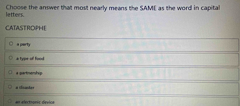 Choose the answer that most nearly means the SAME as the word in capital
letters.
CATASTROPHE
a party
a type of food
a partnership
a disaster
an electronic device