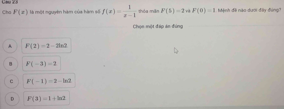 Cau 23
Cho F(x) là một nguyên hàm của hàm số f(x)= 1/x-1  thỏa mãn F(5)=2 và F(0)=1. Mệnh đề nào dưới đây đúng?
Chọn một đáp án đúng
A F(2)=2-2ln 2.
B F(-3)=2.
C F(-1)=2-ln 2.
D F(3)=1+ln 2.