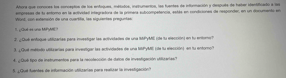 Ahora que conoces los conceptos de los enfoques, métodos, instrumentos, las fuentes de información y después de haber identificado a las 
empresas de tu entorno en la actividad integradora de la primera subcompetencia, estás en condiciones de responder, en un documento en 
Word, con extensión de una cuartilla, las siguientes preguntas: 
1. ¿Qué es una MiPyME? 
2. ¿Qué enfoque utilizarías para investigar las actividades de una MiPyME (de tu elección) en tu entorno? 
3. ¿Qué método utilizarías para investigar las actividades de una MiPyME (de tu elección) en tu entorno? 
4. ¿Qué tipo de instrumentos para la recolección de datos de investigación utilizarías? 
5. ¿Qué fuentes de información utilizarías para realizar la investigación?