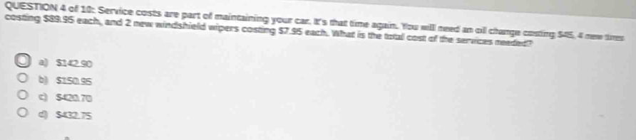 of 10: Service costs are part of maintaining your car. It's that time again. You will need an oll change costing $45, 4 mew tires
costing $89.95 each, and 2 new windshield wipers costing $7.95 each. What is the total cost of the services needed?
a) $142.90
b) $150.95
c) S420 70
d) $432.75