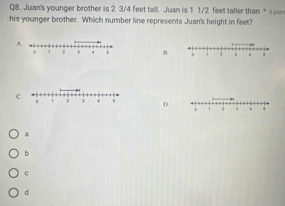 Juan's younger brother is 2 3/4 feet tall. Juan is 1 1/2 feet taller than * 3 poin
his younger brother. Which number line represents Juan's height in feet?
A
B.
C.
0 1 2 3 4 5
D.
0 1 2 3 4 5
a
b
C
d