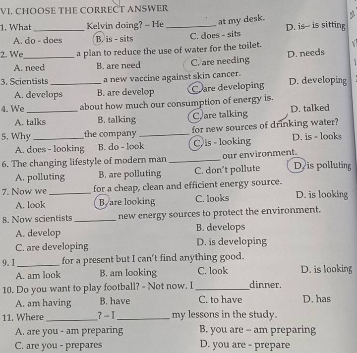 CHOOSE THE CORRECT ANSWER
1. What_ Kelvin doing? - He_
at my desk.
D. is- is sitting
A. do - does B. is - sits C. does - sits
2. We_ a plan to reduce the use of water for the toilet.
A. need B. are need C. are needing D. needs
1
3. Scientists _a new vaccine against skin cancer. D. developing
A. develops B. are develop Care developing
4. We_ about how much our consumption of energy is.
A. talks B. talking C. are talking D. talked
5. Why _the company_ for new sources of drinking water?
A. does - looking B. do - look C is - looking D. is - looks
6. The changing lifestyle of modern man _our environment.
A. polluting B. are polluting C. don’t pollute D is polluting
7. Now we _for a cheap, clean and efficient energy source.
A. look B. are looking C. looks
D. is looking
8. Now scientists _new energy sources to protect the environment.
A. develop B. develops
C. are developing D. is developing
9. I _for a present but I can’t find anything good.
A. am look B. am looking C. look D. is looking
10. Do you want to play football? - Not now. I _dinner.
A. am having B. have C. to have D. has
11. Where ? - I _my lessons in the study.
A. are you - am preparing B. you are - am preparing
C. are you - prepares D. you are - prepare