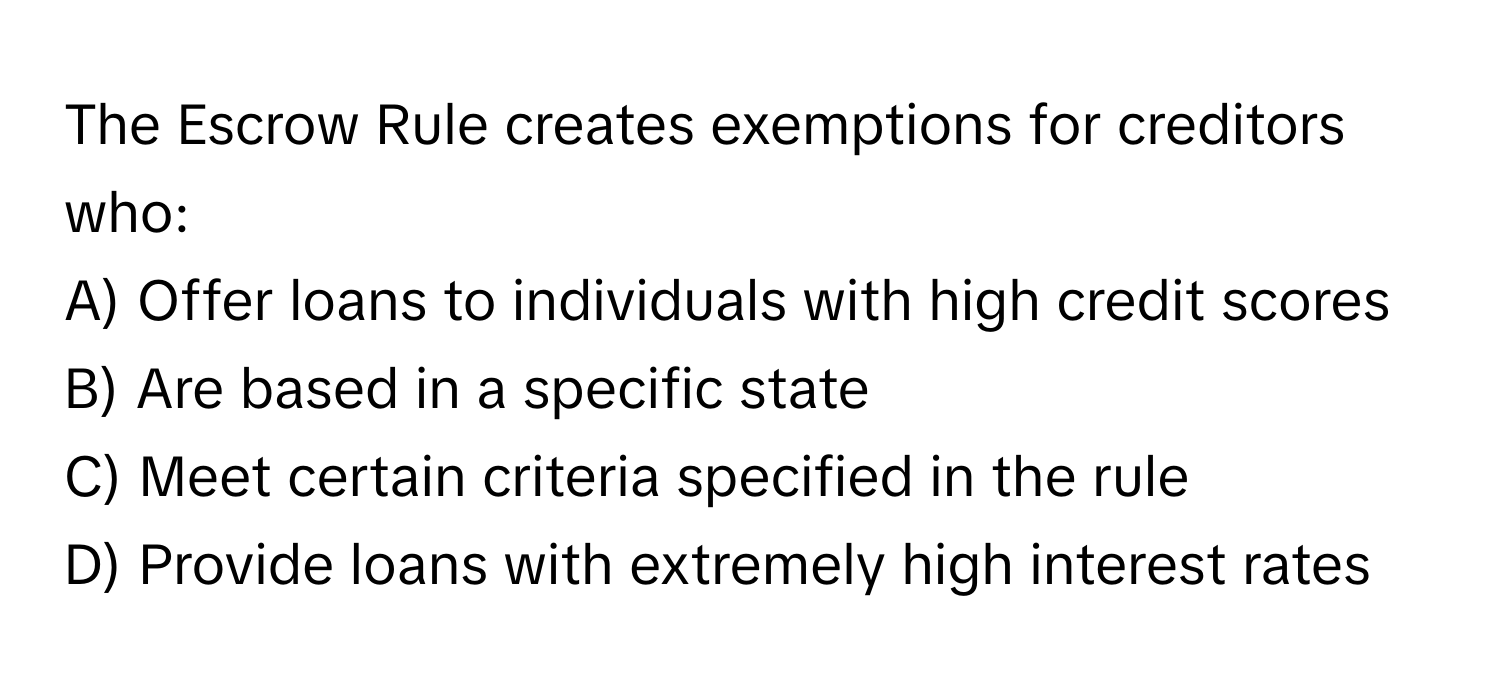 The Escrow Rule creates exemptions for creditors who:

A) Offer loans to individuals with high credit scores
B) Are based in a specific state
C) Meet certain criteria specified in the rule
D) Provide loans with extremely high interest rates