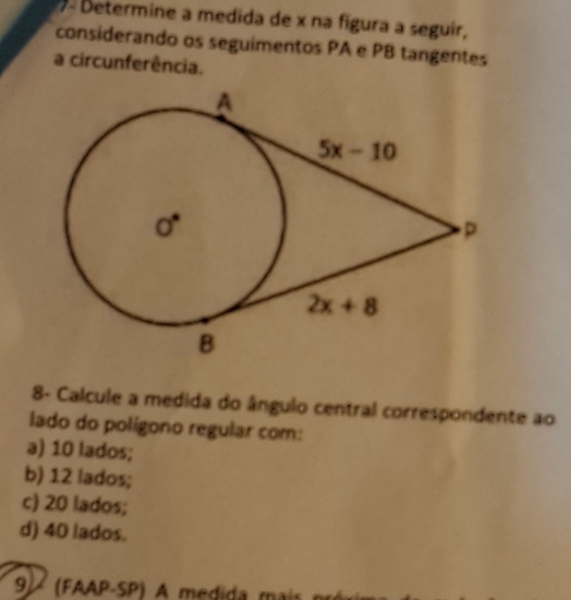 Determine a medida de x na figura a seguir,
considerando os seguimentos PA e PB tangentes
a circunferência.
8- Calcule a medida do ângulo central correspondente ao
lado do polígono regular com:
a) 10 lados;
b) 12 lados;
c) 20 lados;
d) 40 lados.
9  (FAAP-SP) A medida mai