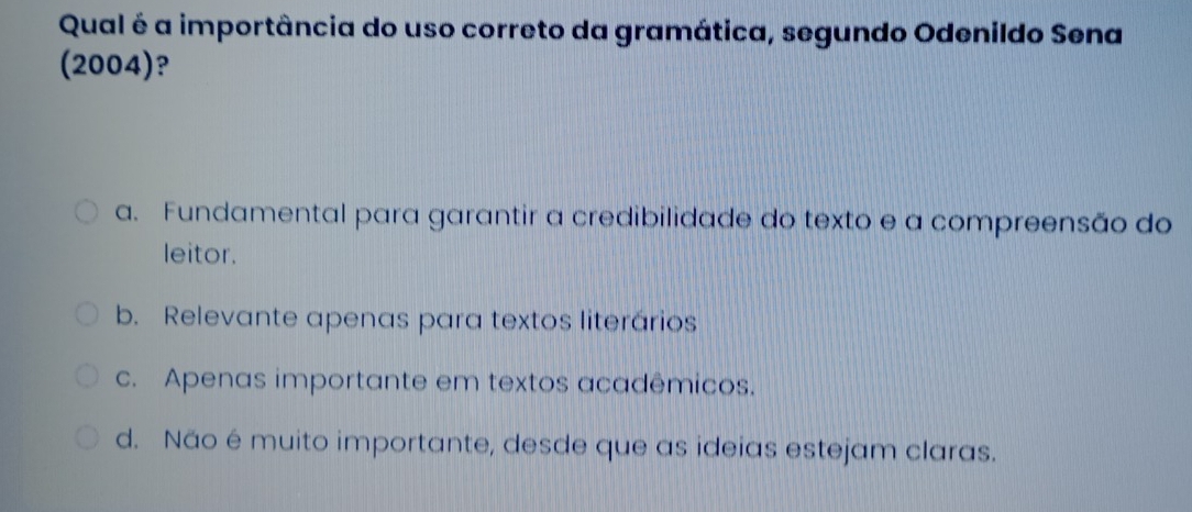 Qual é a importância do uso correto da gramática, segundo Odenildo Sena
(2004)?
a. Fundamental para garantir a credibilidade do texto e a compreensão do
leitor.
b. Relevante apenas para textos literários
c. Apenas importante em textos acadêmicos.
d. Não é muito importante, desde que as ideias estejam claras.