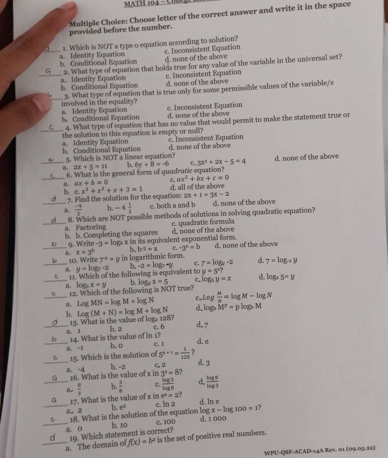 MATH 104 - Cole
Multiple Choice: Choose letter of the correct answer and write it in the space
provided before the number.
1. Which is NOT a type o equation according to solution?
_a. Identity Equation c. Inconsistent Equation
b. Conditional Equation d. none of the above
2. What type of equation that holds true for any value of the variable in the universal set?
_a. Identity Equation c. Inconsistent Equation
b. Conditional Equation d. none of the above
_
3. What type of equation that is true only for some permissible values of the variable/s
involved in the equality?
a. Identity Equation c. Inconsistent Equation
b. Conditional Equation d. none of the above
4. What type of equation that has no value that would permit to make the statement true or
_the solution to this equation is empty or null?
a. Identity Equation c. Inconsistent Equation
b. Conditional Equation d. none of the above
5. Which is NOT a linear equation?
_a. 2x+5=11 b. 6y+8=-6 c、 3x^2+2x-5=4 d. none of the above
_
6. What is the general form of quadratic equation?
a. ax+b=0
c. ax^2+bx+c=0
b. c.x^3+x^2+x+3=1 d. all of the above
7. Find the solution for the equation: 2x+1=3x-2
_a.  (-9)/2  b. -4 1/2  c. both a and b d. none of the above
8. Which are NOT possible methods of solutions in solving quadratic equation?
_a. Factoring c. quadratic formula
b. b. Completing the squares d, none of the above
_9. Write -3=log _bx in its equivalent exponential form.
b. b^(-3)=x c. -3^x=b d. none of the above
a. x=3^b in logarithmic form.
10. Write 7^(-2)=y
_a. y=log _7-2 b. -2=log _7-y c. 7=log _y-2 d. 7=log _-2y
11. Which of the following is equivalent to y=5^x?
_a. logs x=y b. logy x=5 c. log _5y=x d. log _x5=y
_
12. Which of the following is NOT true?
C. Log M/N =log M-log N
a. LogMN=log M+log N d. log _bM^P=plog _bM
_b. Log(M+N)=log M+log N 2 d.7
13. What is the value of log _2128
a. 1 b. 2 c. 6
14. What is the value of ln 1?
_a. -1 b. 0 C. 1 d. e
15. Which is the solution of 5^(x+1)= 1/125  ?
_a. -4 b. -2 C. 2 d. 3
16. What is the value of x in 3^x=8 ?
_a,  8/3  b.  3/8  c.  log 3/log 8  d,  log 8/log 3 
17. What is the value of x in e^x=2 ?
_a、 2 b. e^2 c. ln 2 d. ln e
18. What is the solution of the equation log x-log 100=1 2
_a. 0 b. 10 c. 100 d. 1 000
19. Which statement is correct?
_a. The domain of f(x)=b^2 is the set of positive real numbers.
WPU-QSF-ACAD-14A Rev. 01 (09.05.22)