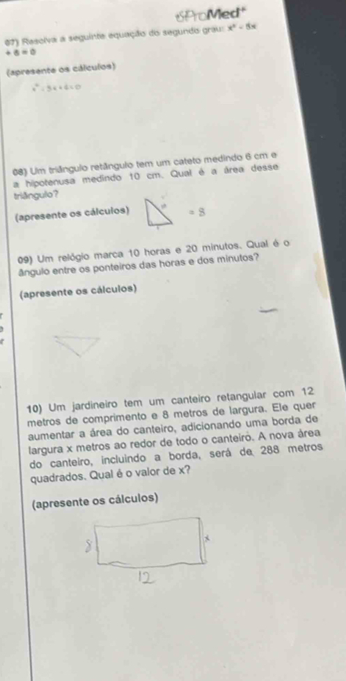 SProMed 1°
0 7) Rasolva a seguinte equação do segundo grau: x^2-8x
+6=0
(apresente os cálculos)
x^2-3x+4=0
08) Um triângulo retângulo tem um cateto medindo 6 cm e 
a hipotenusa medindo 10 cm. Qual é a área desse 
triðngulo? 
(apresente os cálcuios) , =8
09) Um relógio marca 10 horas e 20 minutos. Qual é o 
ângulo entre os ponteiros das horas e dos minutos? 
(apresente os cálculos) 
10) Um jardineiro tem um canteiro retangular com 12
metros de comprimento e 8 metros de largura. Ele quer 
aumentar a área do canteiro, adicionando uma borda de 
largura x metros ao redor de todo o canteiro. A nova área 
do canteiro, incluindo a borda, será de 288 metros
quadrados. Qual é o valor de x? 
(apresente os cálculos)