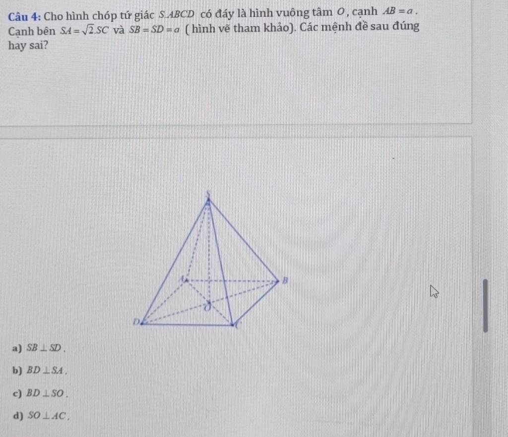 Cho hình chóp tứ giác S. ABCD có đáy là hình vuông tâm 0, cạnh AB=a. 
Cạnh bên SA=sqrt(2).SC và SB=SD=a ( hình vẽ tham khảo). Các mệnh đề sau đúng
hay sai?
a) SB⊥ SD.
b) BD⊥ SA.
c) BD⊥ SO.
d) SO⊥ AC.