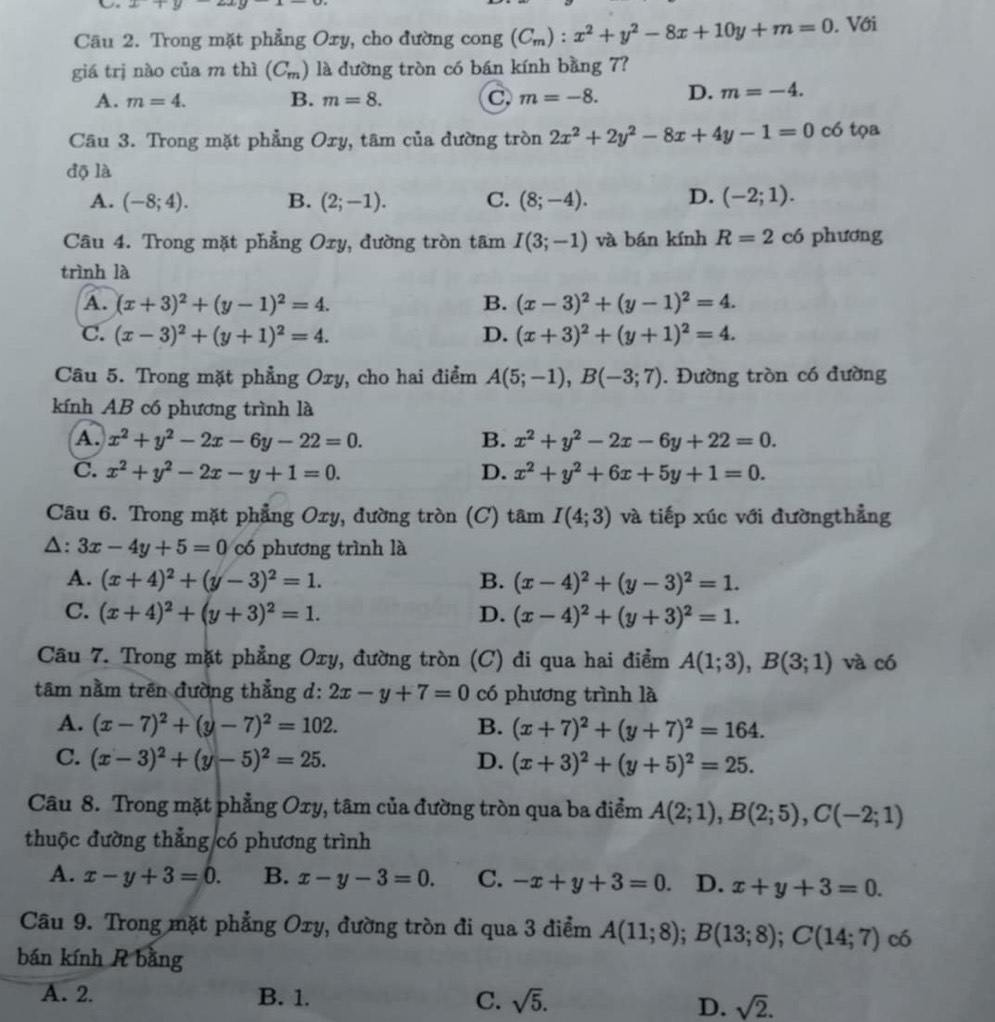 Un x+y-2xy
Câu 2. Trong mặt phẳng Oxy, cho đường cong (C_m):x^2+y^2-8x+10y+m=0. Với
giá trị nào của m thì (C_m) là đường tròn có bán kính bằng 7?
A. m=4. B. m=8. C. m=-8. D. m=-4.
Câu 3. Trong mặt phẳng Oxy, tâm của đường tròn 2x^2+2y^2-8x+4y-1=0 có tọa
độ là
A. (-8;4). B. (2;-1). C. (8;-4). D. (-2;1).
Câu 4. Trong mặt phẳng Oxy, đường tròn tâm I(3;-1) và bán kính R=2 có phương
trình là
A. (x+3)^2+(y-1)^2=4. B. (x-3)^2+(y-1)^2=4.
C. (x-3)^2+(y+1)^2=4. D. (x+3)^2+(y+1)^2=4.
Câu 5. Trong mặt phẳng Oxy, cho hai điểm A(5;-1),B(-3;7). Đường tròn có đường
kính AB có phương trình là
A. x^2+y^2-2x-6y-22=0. B. x^2+y^2-2x-6y+22=0.
C. x^2+y^2-2x-y+1=0. D. x^2+y^2+6x+5y+1=0.
Câu 6. Trong mặt phẳng Oxy, đường tròn (C) tâm I(4;3) và tiếp xúc với đườngthẳng
△: 3x-4y+5=0 có phương trình là
A. (x+4)^2+(y-3)^2=1. B. (x-4)^2+(y-3)^2=1.
C. (x+4)^2+(y+3)^2=1. D. (x-4)^2+(y+3)^2=1.
Câu 7. Trong mặt phẳng Oxy, đường tròn (C) đi qua hai điểm A(1;3),B(3;1) và có
tâm nằm trên đường thẳng d: 2x-y+7=0 có phương trình là
A. (x-7)^2+(y-7)^2=102. B. (x+7)^2+(y+7)^2=164.
C. (x-3)^2+(y-5)^2=25. D. (x+3)^2+(y+5)^2=25.
Câu 8. Trong mặt phẳng Oxy, tâm của đường tròn qua ba điểm A(2;1),B(2;5),C(-2;1)
thuộc đường thẳng có phương trình
A. x-y+3=0. B. x-y-3=0. C. -x+y+3=0. D. x+y+3=0.
Câu 9. Trong mặt phẳng Oxy, đường tròn đi qua 3 điểm A(11;8);B(13;8);C(14;7) có
bán kính R bằng
A. 2 B. 1. C. sqrt(5).
D. sqrt(2).