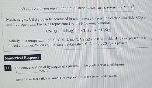 Use the following information to answer numerical-response question II. 
Methane gas, CH_4(g) , can be produced in a laboratory by reacting carbon disulfide, CS_2(g). 
and hydrogen gas, H_2(g) , as represented by the following equation.
CS_2(g)+4H_2(g)leftharpoons CH_4(g)+2H_2S(g)
Initially, at a temperature of 90°C , 0.18 mol/L CS_2(g and 0.31 mol/L H_2(g) are present in a 
closed container. When equilibrium is established, 0.13 mol/L CS_2(g) is present. 
Numerical Response 
11. The concentration of hydrogen gas present in the container at equilibrium 
is_ mol/L. 
(Record your three-digit answer in the response area at the bottom of the screen.)