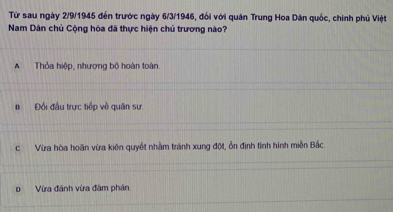 Từ sau ngày 2/9/1945 đến trước ngày 6/3/1946, đối với quân Trung Hoa Dân quốc, chính phủ Việt
Nam Dân chủ Cộng hòa đã thực hiện chủ trương nào?
A Thỏa hiệp, nhượng bộ hoàn toàn.
B Đối đầu trực tiếp về quân sự.
c Vừa hòa hoãn vừa kiên quyết nhằm tránh xung đột, ổn định tình hình miền Bắc.
D Vừa đánh vừa đàm phán.