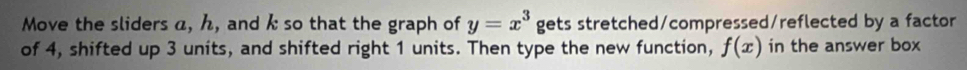 Move the sliders a, ん, and k so that the graph of y=x^3 gets stretched/compressed/reflected by a factor 
of 4, shifted up 3 units, and shifted right 1 units. Then type the new function, f(x) in the answer box