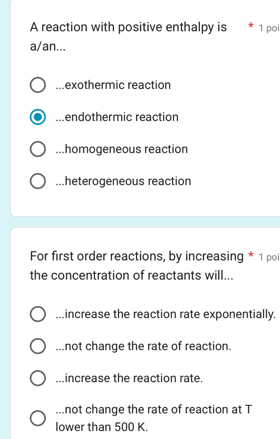 A reaction with positive enthalpy is ^ 1 poi
a/an...
mexothermic reaction
endothermic reaction...homogeneous reaction...heterogeneous reaction
For first order reactions, by increasing * 1 poi
the concentration of reactants will...
.increase the reaction rate exponentially.. not change the rate of reaction..increase the reaction rate.
...not change the rate of reaction at T
lower than 500 K.