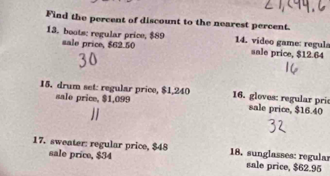 Find the percent of discount to the nearest percent. 
13. boots: regular price, $89 14. video game: regula 
sale price, $62.50 sale price, $12.64
15. drum set: regular price, $1,240 16. gloves: regular pric 
sale price, $1,099 sale price, $16.40
17. sweater: regular price, $48 18. sunglasses: regular 
sale price, $34 sale price, $62.95