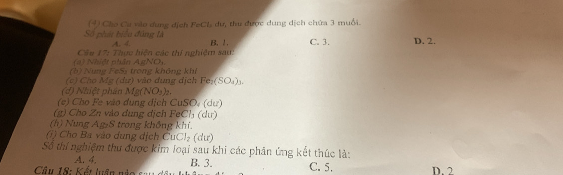 (4) Cho Cu vào dung dịch FeCL dư, thu được dung dịch chứa 3 muối.
Số phát biểu đúng là
A. 4. B. 1. C. 3. D. 2.
Câu 17: Thực hiện các thí nghiệm sau:
(a) Nhiệt phân AgNO
(b) Nung FeS₂ trong không khí
(c) Cho Mg (dư) vào dung dịch Fe_2(SO_4)_3. 
(d) Nhiệt phân Mg(NO_3)_2. 
(e) Cho Fe vào dung dịch CuSO₄ (dư)
(g) Cho Zn vào dung dịch FeCl₃ (dư)
(h) Nung Ag₂S trong không khí.
(i) Cho Ba vào dung dịch CuCl_2 (dư)
Số thí nghiệm thu được kim loại sau khi các phản ứng kết thúc là:
A. 4. B. 3. C. 5. D. 2
Câu 18: Kết luân nào