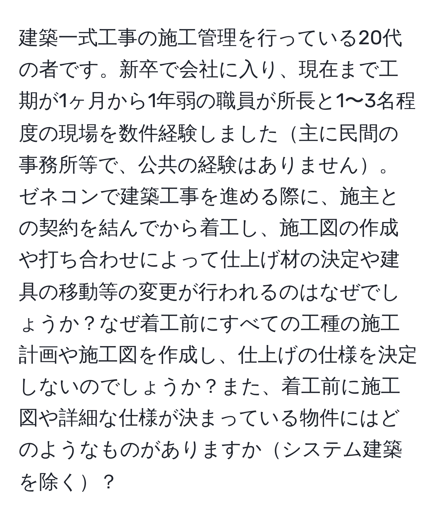 建築一式工事の施工管理を行っている20代の者です。新卒で会社に入り、現在まで工期が1ヶ月から1年弱の職員が所長と1〜3名程度の現場を数件経験しました主に民間の事務所等で、公共の経験はありません。ゼネコンで建築工事を進める際に、施主との契約を結んでから着工し、施工図の作成や打ち合わせによって仕上げ材の決定や建具の移動等の変更が行われるのはなぜでしょうか？なぜ着工前にすべての工種の施工計画や施工図を作成し、仕上げの仕様を決定しないのでしょうか？また、着工前に施工図や詳細な仕様が決まっている物件にはどのようなものがありますかシステム建築を除く？