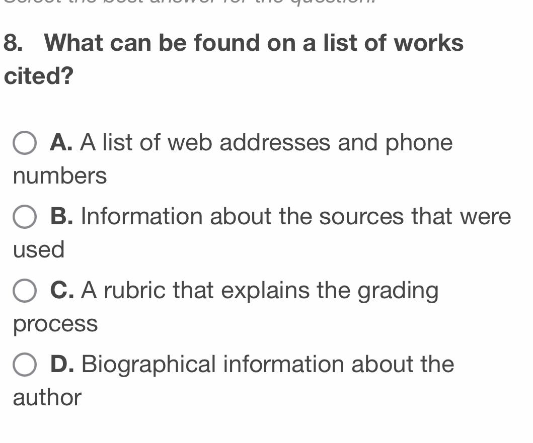 What can be found on a list of works
cited?
A. A list of web addresses and phone
numbers
B. Information about the sources that were
used
C. A rubric that explains the grading
process
D. Biographical information about the
author