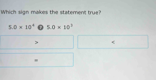 Which sign makes the statement true?
5.0* 10^4 5.0* 10^3
=