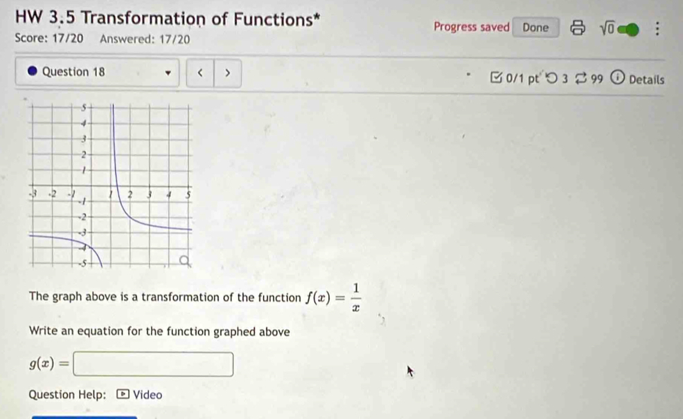 HW 3.5 Transformation of Functions* Progress saved Done sqrt(0) . 
Score: 17/20 Answered: 17/20 
Question 18 < > 
0/1 pt つ 32 99 Details 
The graph above is a transformation of the function f(x)= 1/x 
Write an equation for the function graphed above
g(x)=□
Question Help: Video