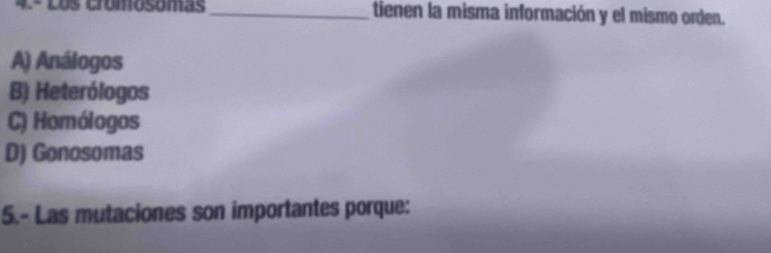 4.- Los cromosomas _tienen la misma información y el mismo orden.
A) Análogos
B) Heterólogos
C) Homólogos
D) Gonosomas
5.- Las mutaciones son importantes porque: