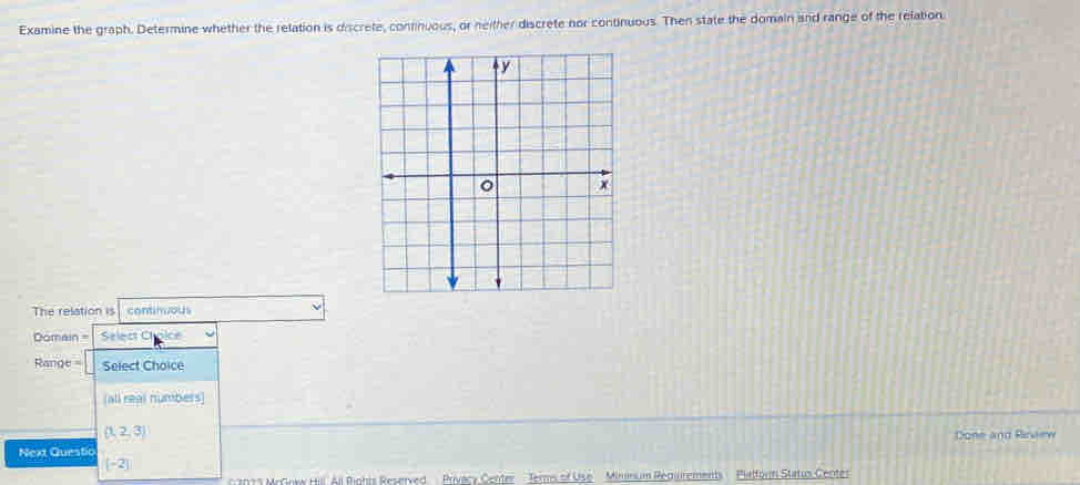 Examine the graph. Determine whether the relation is discrete, continuous, or neither discrete nor continuous. Then state the domain and range of the relation.
The relation is continuous
Domain = Select C
Range = Select Choice
(all real numbers)
(1,2,3)
Next Questic Done and Rivew
[-2]
12073 McGnww Hill All Rights Reserved Privacy Center - Ters of Use Minmum Regirements ' Platforn Status Centes