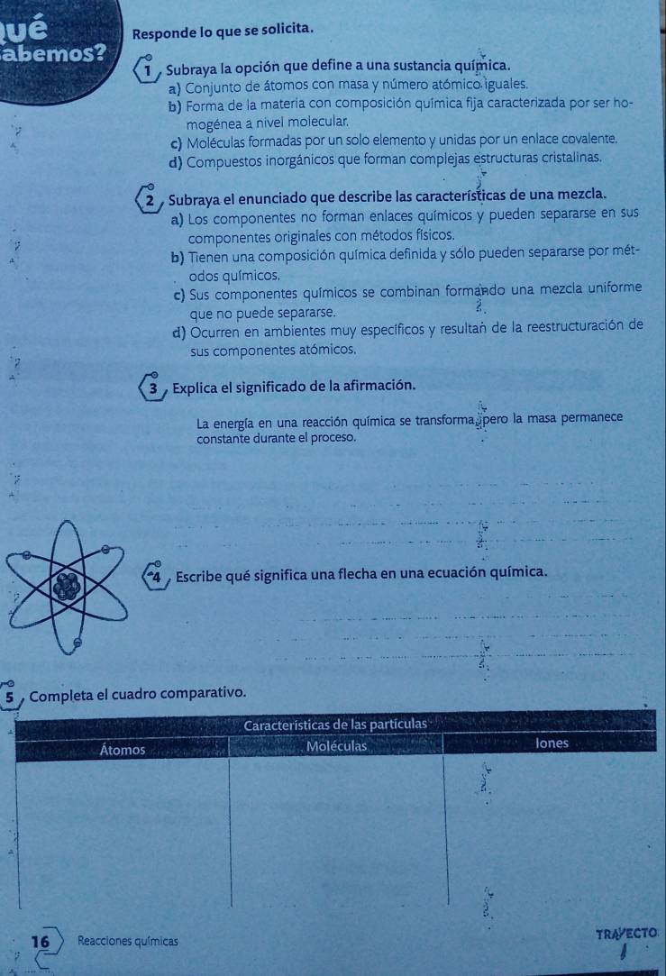 vé Responde lo que se solicita.
abemos?
1 Subraya la opción que define a una sustancia química.
a) Conjunto de átomos con masa y número atómico iguales.
b) Forma de la materia con composición química fija caracterizada por ser ho-
mogénea a nivel molecular.
c) Moléculas formadas por un solo elemento y unidas por un enlace covalente.
d) Compuestos inorgánicos que forman complejas estructuras cristalinas.
2 Subraya el enunciado que describe las características de una mezcla.
a) Los componentes no forman enlaces químicos y pueden separarse en sus
componentes originales con métodos físicos.
b) Tienen una composición química definida y sólo pueden separarse por mét-
odos químicos.
c) Sus componentes químicos se combinan formando una mezcla uniforme
que no puede separarse.
3、
d) Ocurren en ambientes muy específicos y resultañ de la reestructuración de
sus componentes atómicos.
3 Explica el significado de la afirmación.
La energía en una reacción química se transforma pero la masa permanece
constante durante el proceso.
* 4 % Escribe qué significa una flecha en una ecuación química.
5 Completa el cuadro comparativo.
Características de las partículas
Átomos Moléculas lones
16 Reacciones químicas TRAVECTO