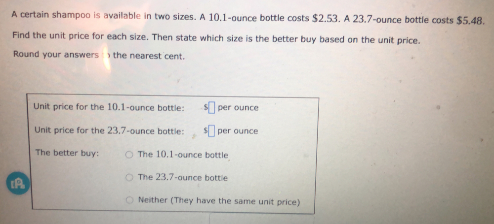 A certain shampoo is available in two sizes. A 10.1-ounce bottle costs $2.53. A 23.7-ounce bottle costs $5.48. 
Find the unit price for each size. Then state which size is the better buy based on the unit price. 
Round your answers ) the nearest cent.