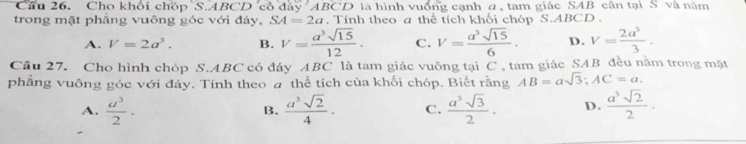 Cho khối chóp S. ABCD có đáy ABCD là hình vuống cạnh a, ta m giác SAB cân tại S và năm
trong mặt phẳng vuông góc với đáy, SA=2a. Tính theo a thể tích khối chóp S. ABCD.
A. V=2a^3. B. V= a^3sqrt(15)/12 . C. V= a^3sqrt(15)/6 . D. V= 2a^3/3 . 
Câu 27. Cho hình chóp S. ABC có đáy ABC là tam giác vuông tại C , tam giác SAB đều nằm trong mặt
phẳng vuông góc với đáy. Tính theo a thể tích của khối chóp. Biết rằng AB=asqrt(3); AC=a.
A.  a^3/2 ·  a^3sqrt(2)/4 · C.  a^3sqrt(3)/2 ·  a^3sqrt(2)/2 ·
B.
D.