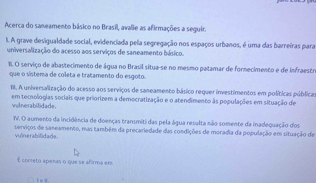 Acerca do saneamento básico no Brasil, avalie as afirmações a seguir. 
I. A grave desigualdade social, evidenciada pela segregação nos espaços urbanos, é uma das barreiras para 
universalização do acesso aos serviços de saneamento básico. 
II. O serviço de abastecimento de água no Brasil situa-se no mesmo patamar de fornecimento e de infraestri 
que o sistema de coleta e tratamento do esgoto. 
IIII. A universalização do acesso aos serviços de saneamento básico requer investimentos em políticas públicas 
em tecnologias sociais que priorizem a democratização e o atendimento às populações em situação de 
vulnerabilidade. 
IV. O aumento da incidência de doenças transmiti das pela água resulta não somente da inadequação dos 
serviços de saneamento, mas também da precariedade das condições de moradia da população em situação de 
vulnerabilidade. 
É correto apenas o que se afirma em 
l e II.