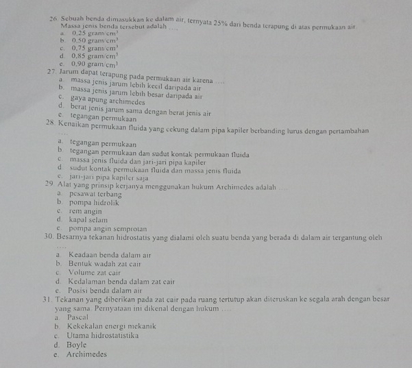 Sebuah benda dimasukkan ke dalam air, ternyata 25% dari benda terapung di atas permukaan air
Massa jenis benda tersebut adalah ....
a 0.25gram/cm^3
b. 0.50gram/cm^3
c. 0.75gram^3
d. 0.85gram/cm^3
c 0.90gram/cm^3
27. Jarum dapat terapung pada permukaan air karena..
a massa jenis jarum lebih kecil daripada air
b. massa jenis jarum lebıh besar daripada air
c. gaya apung archimedes
d. berat jenis jarum sama dengan berat jenis air
e. tegangan permukaan
28. Kenaıkan permukaan fluida yang cekung dalam pipa kapiler berbanding lurus dengan pertambahan
ategangan permukaan
b tegangan permukaan dan sudut kontak permukaan fluida
c massa jenis fluida dan jari-jari pipa kapiler
d sudut kontak permukaan fluida dan massa jenis fluida
e. jari-jari pipa kapiler saja
29. Alat yang prinsip kerjanya menggunakan hukum Archimedes adalah
a. pesawat terbang
b. pompa hidrolik
c. rem angin
d kapal selam
e pompa angin semprotan
30. Besarnya tekanan hidrostatis yang dialami olch suatu benda yang berada di dalam air tergantung olch
a Keadaan benda dalam aı
b. Bentuk wadah zat cair
c Volume zat cair
d Kedalaman benda dalam zat cair
e. Posisi benda dalam air
31. Tekanan yang diberikan pada zat cair pada ruang tertutup akan diteruskan ke segala arah dengan besar
yang sama. Pernyataan ini dikenal dengan hukum …
a Pascal
b. Kekekalan energi nıekanik
c. Utama hidrostatistika
d. Boyle
e. Archimedes