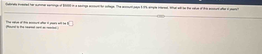 Gabriela invested her summer earings of $5000 in a savings account for college. The account pays 5.5% simple interest. What will be the value of this account after 4 years? 
The value of this account after 4 years will be $□. 
(Round to the nearest cent as needed.)