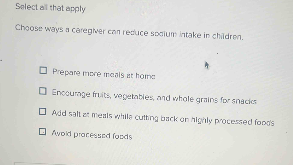 Select all that apply
Choose ways a caregiver can reduce sodium intake in children.
Prepare more meals at home
Encourage fruits, vegetables, and whole grains for snacks
Add salt at meals while cutting back on highly processed foods
Avoid processed foods